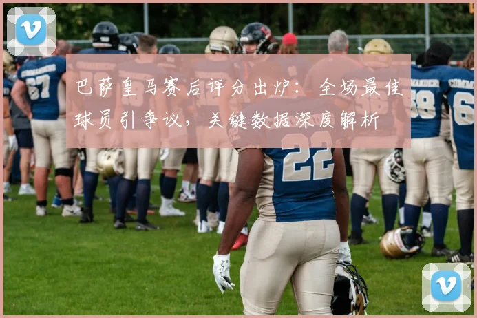 巴萨皇马赛后评分出炉：全场最佳球员引争议，关键数据深度解析
