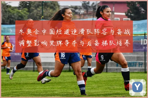 冬奥会中国短道速滑队阵容与备战调整影响奖牌争夺与后备梯队培养