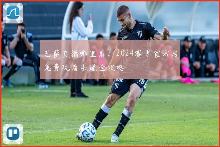 巴萨直播哪里看？2024赛季官方与免费观看渠道全攻略