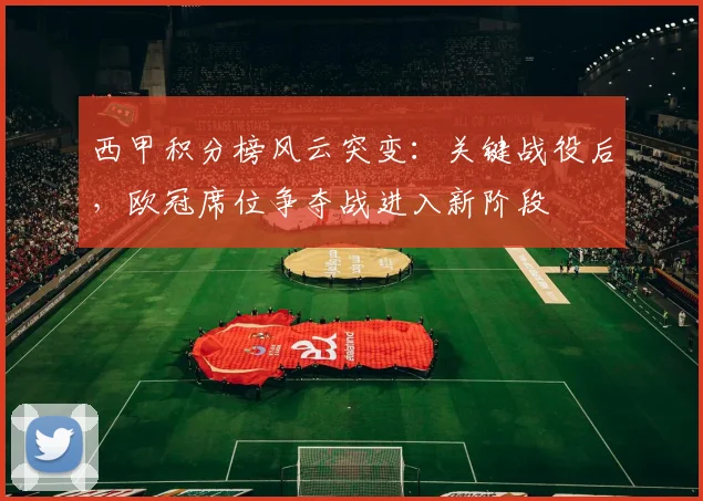 西甲积分榜风云突变：关键战役后，欧冠席位争夺战进入新阶段
