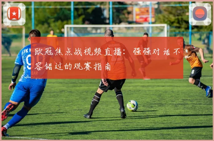 欧冠焦点战视频直播：强强对话不容错过的观赛指南