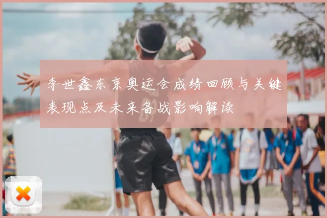 李世鑫东京奥运会成绩回顾与关键表现点及未来备战影响解读